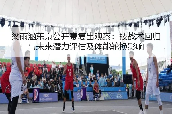 梁雨涵东京公开赛复出观察：技战术回归与未来潜力评估及体能轮换影响